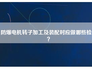 防爆電機(jī)轉(zhuǎn)子加工及裝配時(shí)應(yīng)做哪些檢查？