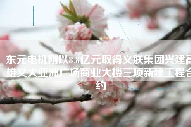 東元電機(jī)剛以8.8億元取得義朕集團(tuán)興建高雄義大亞洲廣場(chǎng)商業(yè)大樓三項(xiàng)新建工程合約