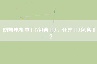 防爆電機(jī)中ⅡB包含ⅡA，還是ⅡA包含ⅡB？